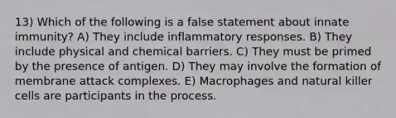 13) Which of the following is a false statement about innate immunity? A) They include inflammatory responses. B) They include physical and chemical barriers. C) They must be primed by the presence of antigen. D) They may involve the formation of membrane attack complexes. E) Macrophages and natural killer cells are participants in the process.