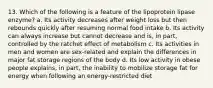 13. Which of the following is a feature of the lipoprotein lipase enzyme? a. Its activity decreases after weight loss but then rebounds quickly after resuming normal food intake b. Its activity can always increase but cannot decrease and is, in part, controlled by the ratchet effect of metabolism c. Its activities in men and women are sex-related and explain the differences in major fat storage regions of the body d. Its low activity in obese people explains, in part, the inability to mobilize storage fat for energy when following an energy-restricted diet