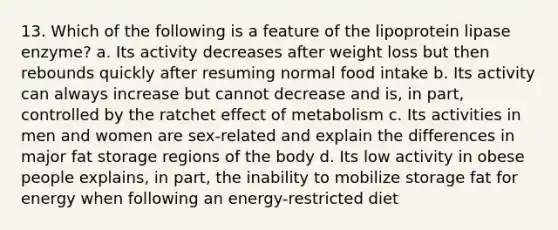 13. Which of the following is a feature of the lipoprotein lipase enzyme? a. Its activity decreases after weight loss but then rebounds quickly after resuming normal food intake b. Its activity can always increase but cannot decrease and is, in part, controlled by the ratchet effect of metabolism c. Its activities in men and women are sex-related and explain the differences in major fat storage regions of the body d. Its low activity in obese people explains, in part, the inability to mobilize storage fat for energy when following an energy-restricted diet