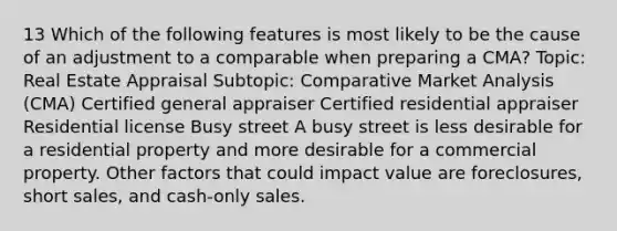 13 Which of the following features is most likely to be the cause of an adjustment to a comparable when preparing a CMA? Topic: Real Estate Appraisal Subtopic: Comparative Market Analysis (CMA) Certified general appraiser Certified residential appraiser Residential license Busy street A busy street is less desirable for a residential property and more desirable for a commercial property. Other factors that could impact value are foreclosures, short sales, and cash-only sales.