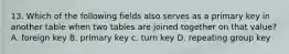 13. Which of the following fields also serves as a primary key in another table when two tables are joined together on that value? A. foreign key B. primary key c. turn key D. repeating group key