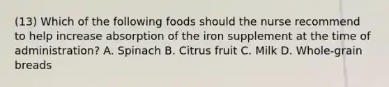 (13) Which of the following foods should the nurse recommend to help increase absorption of the iron supplement at the time of administration? A. Spinach B. Citrus fruit C. Milk D. Whole-grain breads