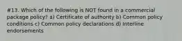 #13. Which of the following is NOT found in a commercial package policy? a) Certificate of authority b) Common policy conditions c) Common policy declarations d) Interline endorsements