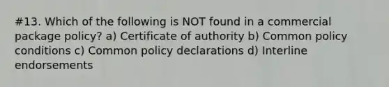 #13. Which of the following is NOT found in a commercial package policy? a) Certificate of authority b) Common policy conditions c) Common policy declarations d) Interline endorsements