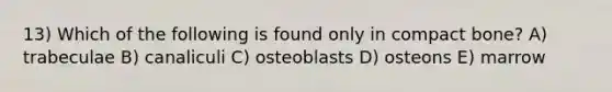 13) Which of the following is found only in compact bone? A) trabeculae B) canaliculi C) osteoblasts D) osteons E) marrow