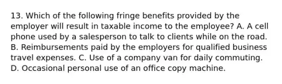 13. Which of the following fringe benefits provided by the employer will result in taxable income to the employee? A. A cell phone used by a salesperson to talk to clients while on the road. B. Reimbursements paid by the employers for qualified business travel expenses. C. Use of a company van for daily commuting. D. Occasional personal use of an office copy machine.