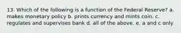 13. Which of the following is a function of the Federal Reserve? a. makes monetary policy b. prints currency and mints coin. c. regulates and supervises bank d. all of the above. e. a and c only