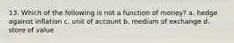 13. Which of the following is not a function of money? a. hedge against inflation c. unit of account b. medium of exchange d. store of value