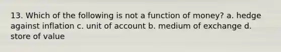 13. Which of the following is not a function of money? a. hedge against inflation c. unit of account b. medium of exchange d. store of value