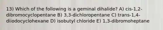 13) Which of the following is a geminal dihalide? A) cis-1,2-dibromocyclopentane B) 3,3-dichloropentane C) trans-1,4-diiodocyclohexane D) isobutyl chloride E) 1,3-dibromoheptane