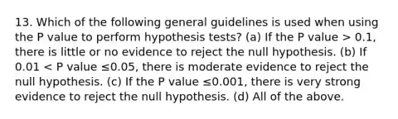 13. Which of the following general guidelines is used when using the P value to perform hypothesis tests? (a) If the P value > 0.1, there is little or no evidence to reject the null hypothesis. (b) If 0.01 < P value ≤0.05, there is moderate evidence to reject the null hypothesis. (c) If the P value ≤0.001, there is very strong evidence to reject the null hypothesis. (d) All of the above.