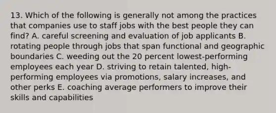 13. Which of the following is generally not among the practices that companies use to staff jobs with the best people they can find? A. careful screening and evaluation of job applicants B. rotating people through jobs that span functional and geographic boundaries C. weeding out the 20 percent lowest-performing employees each year D. striving to retain talented, high-performing employees via promotions, salary increases, and other perks E. coaching average performers to improve their skills and capabilities