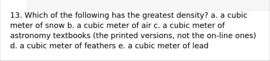 13. Which of the following has the greatest density? a. a cubic meter of snow b. a cubic meter of air c. a cubic meter of astronomy textbooks (the printed versions, not the on-line ones) d. a cubic meter of feathers e. a cubic meter of lead