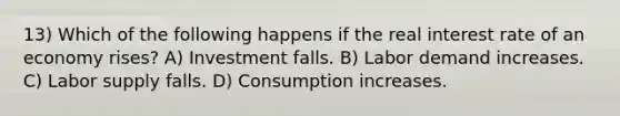 13) Which of the following happens if the real interest rate of an economy rises? A) Investment falls. B) Labor demand increases. C) Labor supply falls. D) Consumption increases.