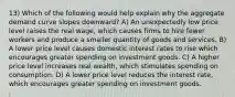 13) Which of the following would help explain why the aggregate demand curve slopes downward? A) An unexpectedly low price level raises the real wage, which causes firms to hire fewer workers and produce a smaller quantity of goods and services. B) A lower price level causes domestic interest rates to rise which encourages greater spending on investment goods. C) A higher price level increases real wealth, which stimulates spending on consumption. D) A lower price level reduces the interest rate, which encourages greater spending on investment goods.