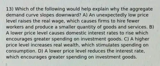 13) Which of the following would help explain why the aggregate demand curve slopes downward? A) An unexpectedly low price level raises the real wage, which causes firms to hire fewer workers and produce a smaller quantity of goods and services. B) A lower price level causes domestic interest rates to rise which encourages greater spending on investment goods. C) A higher price level increases real wealth, which stimulates spending on consumption. D) A lower price level reduces the interest rate, which encourages greater spending on investment goods.