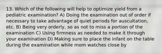 13. Which of the following will help to optimize yield from a pediatric examination? A) Doing the examination out of order if necessary to take advantage of quiet periods for auscultation, etc. B) Being very orderly, so as not to miss a portion of the examination C) Using firmness as needed to make it through your examination D) Making sure to place the infant on the table during the examination while mom watches close by