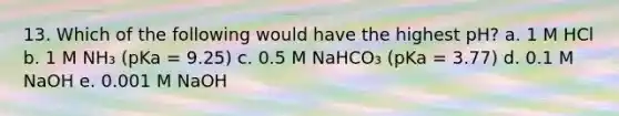 13. Which of the following would have the highest pH? a. 1 M HCl b. 1 M NH₃ (pKa = 9.25) c. 0.5 M NaHCO₃ (pKa = 3.77) d. 0.1 M NaOH e. 0.001 M NaOH