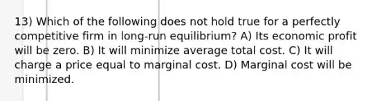 13) Which of the following does not hold true for a perfectly competitive firm in long-run equilibrium? A) Its economic profit will be zero. B) It will minimize average total cost. C) It will charge a price equal to marginal cost. D) Marginal cost will be minimized.