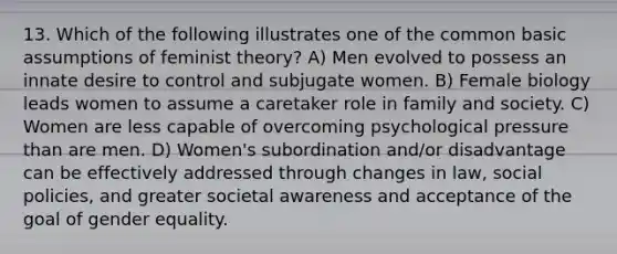 13. Which of the following illustrates one of the common basic assumptions of feminist theory? A) Men evolved to possess an innate desire to control and subjugate women. B) Female biology leads women to assume a caretaker role in family and society. C) Women are less capable of overcoming psychological pressure than are men. D) Women's subordination and/or disadvantage can be effectively addressed through changes in law, social policies, and greater societal awareness and acceptance of the goal of gender equality.