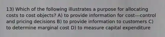 13) Which of the following illustrates a purpose for allocating costs to cost objects? A) to provide information for cost-‐‑control and pricing decisions B) to provide information to customers C) to determine marginal cost D) to measure capital expenditure