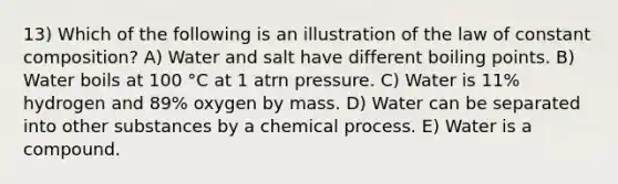 13) Which of the following is an illustration of the law of constant composition? A) Water and salt have different boiling points. B) Water boils at 100 °C at 1 atrn pressure. C) Water is 11% hydrogen and 89% oxygen by mass. D) Water can be separated into other substances by a chemical process. E) Water is a compound.