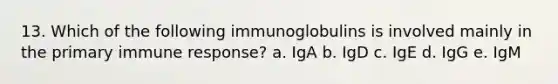 13. Which of the following immunoglobulins is involved mainly in the primary immune response? a. IgA b. IgD c. IgE d. IgG e. IgM