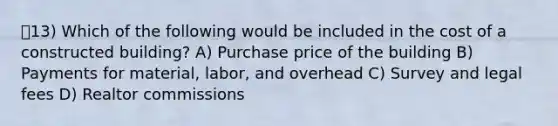 13) Which of the following would be included in the cost of a constructed building? A) Purchase price of the building B) Payments for material, labor, and overhead C) Survey and legal fees D) Realtor commissions