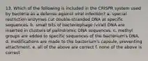 13. Which of the following is included in the CRISPR system used by bacteria as a defense against viral infection? a. special restriction enzymes cut double-stranded DNA at specific sequences. b. small bits of bacteriophage (viral) DNA are inserted in clusters of palindromic DNA sequences. c. methyl groups are added to specific sequences of the bacterium's DNA. d. modifications are made to the bacterium's capsule, preventing attachment. e. all of the above are correct f. none of the above is correct