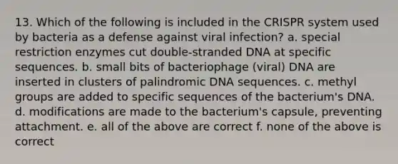 13. Which of the following is included in the CRISPR system used by bacteria as a defense against viral infection? a. special restriction enzymes cut double-stranded DNA at specific sequences. b. small bits of bacteriophage (viral) DNA are inserted in clusters of palindromic DNA sequences. c. methyl groups are added to specific sequences of the bacterium's DNA. d. modifications are made to the bacterium's capsule, preventing attachment. e. all of the above are correct f. none of the above is correct