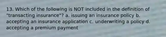 13. Which of the following is NOT included in the definition of "transacting insurance"? a. issuing an insurance policy b. accepting an insurance application c. underwriting a policy d. accepting a premium payment