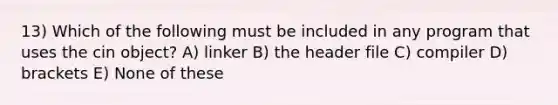 13) Which of the following must be included in any program that uses the cin object? A) linker B) the header file C) compiler D) brackets E) None of these