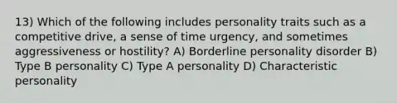 13) Which of the following includes personality traits such as a competitive drive, a sense of time urgency, and sometimes aggressiveness or hostility? A) Borderline personality disorder B) Type B personality C) Type A personality D) Characteristic personality