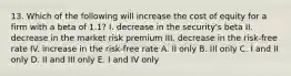 13. Which of the following will increase the cost of equity for a firm with a beta of 1.1? I. decrease in the security's beta II. decrease in the market risk premium III. decrease in the risk-free rate IV. increase in the risk-free rate A. II only B. III only C. I and II only D. II and III only E. I and IV only