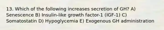 13. Which of the following increases secretion of GH? A) Senescence B) Insulin-like growth factor-1 (IGF-1) C) Somatostatin D) Hypoglycemia E) Exogenous GH administration