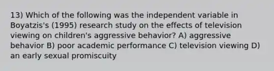 13) Which of the following was the independent variable in Boyatzis's (1995) research study on the effects of television viewing on children's aggressive behavior? A) aggressive behavior B) poor academic performance C) television viewing D) an early sexual promiscuity