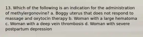 13. Which of the following is an indication for the administration of methylergonovine? a. Boggy uterus that does not respond to massage and oxytocin therapy b. Woman with a large hematoma c. Woman with a deep vein thrombosis d. Woman with severe postpartum depression