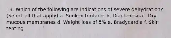 13. Which of the following are indications of severe dehydration? (Select all that apply) a. Sunken fontanel b. Diaphoresis c. Dry mucous membranes d. Weight loss of 5% e. Bradycardia f. Skin tenting