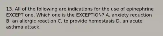 13. All of the following are indications for the use of epinephrine EXCEPT one. Which one is the EXCEPTION? A. anxiety reduction B. an allergic reaction C. to provide hemostasis D. an acute asthma attack