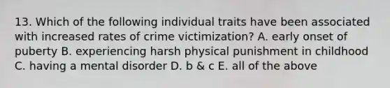 13. Which of the following individual traits have been associated with increased rates of crime victimization? A. early onset of puberty B. experiencing harsh physical punishment in childhood C. having a mental disorder D. b & c E. all of the above