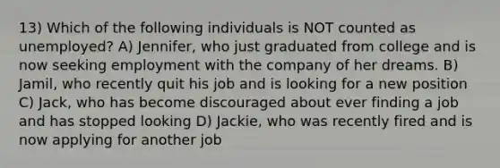 13) Which of the following individuals is NOT counted as unemployed? A) Jennifer, who just graduated from college and is now seeking employment with the company of her dreams. B) Jamil, who recently quit his job and is looking for a new position C) Jack, who has become discouraged about ever finding a job and has stopped looking D) Jackie, who was recently fired and is now applying for another job