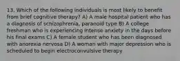 13. Which of the following individuals is most likely to benefit from brief cognitive therapy? A) A male hospital patient who has a diagnosis of schizophrenia, paranoid type B) A college freshman who is experiencing intense anxiety in the days before his final exams C) A female student who has been diagnosed with anorexia nervosa D) A woman with major depression who is scheduled to begin electroconvulsive therapy