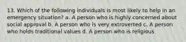 13. Which of the following individuals is most likely to help in an emergency situation? a. A person who is highly concerned about social approval b. A person who is very extroverted c. A person who holds traditional values d. A person who is religious