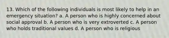 13. Which of the following individuals is most likely to help in an emergency situation? a. A person who is highly concerned about social approval b. A person who is very extroverted c. A person who holds traditional values d. A person who is religious