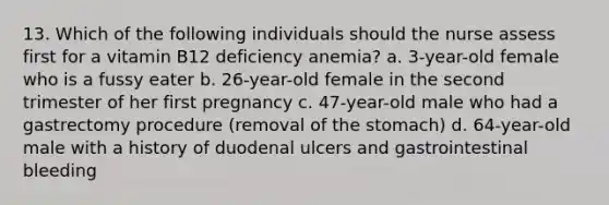 13. Which of the following individuals should the nurse assess first for a vitamin B12 deficiency anemia? a. 3-year-old female who is a fussy eater b. 26-year-old female in the second trimester of her first pregnancy c. 47-year-old male who had a gastrectomy procedure (removal of the stomach) d. 64-year-old male with a history of duodenal ulcers and gastrointestinal bleeding