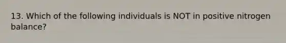 13. Which of the following individuals is NOT in positive nitrogen balance?