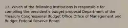 13. Which of the following institutions is responsible for compiling the president's budget proposal Department of the Treasury Congressional Budget Office Office of Management and Budget Federal Reserve Board