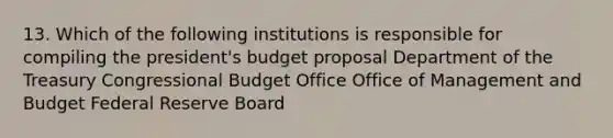 13. Which of the following institutions is responsible for compiling the president's budget proposal Department of the Treasury Congressional Budget Office Office of Management and Budget Federal Reserve Board