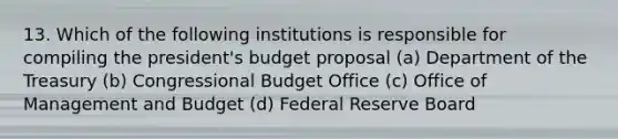 13. Which of the following institutions is responsible for compiling the president's budget proposal (a) Department of the Treasury (b) Congressional Budget Office (c) Office of Management and Budget (d) Federal Reserve Board