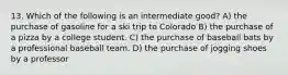 13. Which of the following is an intermediate good? A) the purchase of gasoline for a ski trip to Colorado B) the purchase of a pizza by a college student. C) the purchase of baseball bats by a professional baseball team. D) the purchase of jogging shoes by a professor